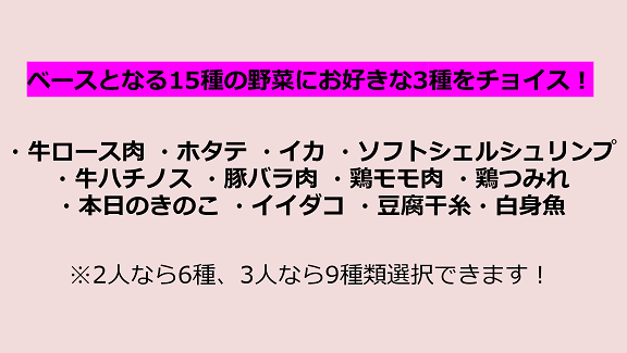 ベースとなる15種の野菜にお好きな3種をチョイス！ 牛ロース肉,ホタテ,イカ,ソフトシェルシュリンプ,牛ハチノス,豚バラ肉,鶏モモ肉,鶏つみれ,本日のきのこ,イイダコ,豆腐干糸,白身魚 ※2人なら6種、3人なら9種類選択できます！
