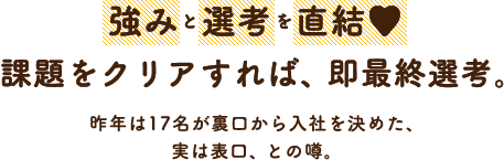 強みと選考を直結！課題をクリアすれば、即最終選考。昨年は26名が裏口から入社を決めた、実は表口、との噂。